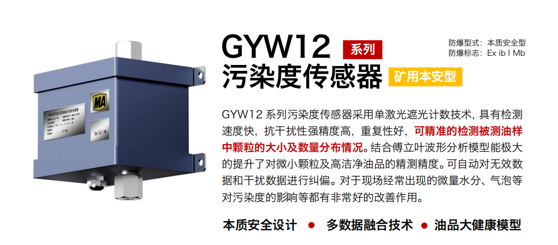 GYW12 系列礦用本安型污染度傳感器采用單激光遮光計(jì)數(shù)技術(shù)，具有檢測速度快，抗干擾性強(qiáng)精度高，重復(fù)性好，可精準(zhǔn)的檢測被測油樣中顆粒的大小及數(shù)量分布情況。結(jié)合傅立葉波形分析模型能極大的提升了對(duì)微小顆粒及高潔凈油品的精測精度?？勺詣?dòng)對(duì)無效數(shù)據(jù)和干擾數(shù)據(jù)進(jìn)行糾偏。對(duì)于現(xiàn)場經(jīng)常出現(xiàn)的微量水分、氣泡等對(duì)污染度的影響等都有非常好的改善作用。
行業(yè)：轉(zhuǎn)載機(jī)、刮板機(jī)、采煤機(jī)、破碎機(jī)、皮帶機(jī)、盾構(gòu)機(jī)、大型設(shè)備等
油品：液壓油、齒輪油、空壓機(jī)油、燃?xì)鈾C(jī)油等