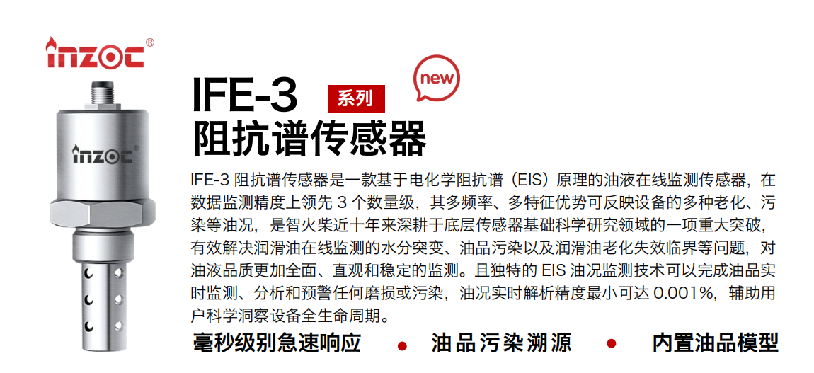 IFE-3阻抗譜傳感器是一款基于電化學阻抗譜（EIS）原理的油液在線監(jiān)測傳感器，在數(shù)據(jù)監(jiān)測精度上領先 3 個數(shù)量級，其多頻率、多特征優(yōu)勢可反映設備的多種老化、污染等油況，是智火柴近十年來深耕于底層傳感器基礎科學研究領域的一項重大突破，有效解決潤滑油在線監(jiān)測的水分突變、油品污染以及潤滑油老化失效臨界等問題，對油液品質更加全面、直觀和穩(wěn)定的監(jiān)測。且獨特的 EIS 油況監(jiān)測技術可以完成油品實時監(jiān)測、分析和預警任何磨損或污染，油況實時解析精度最小可達 0.001%，輔助用戶科學洞察設備全生命周期。
行業(yè)：鋼鐵冶金/石油化工/能源電力/水泥建材/大型機械/地下挖掘等
油品：齒輪油/液壓油/透平油/柴機油/絕緣油等