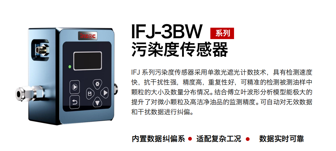 IFJ-3BW系列油液污染度傳感器采用單激光遮光計(jì)數(shù)技術(shù)，具有檢測速度快，抗干擾性強(qiáng)，精度高，重復(fù)性好，可精準(zhǔn)的檢測被測油樣中顆粒的大小及數(shù)量分布情況。結(jié)合傅立葉波形分析模型能極大的提升了對(duì)微小顆粒及高潔凈油品的監(jiān)測精度。可自動(dòng)對(duì)無效數(shù)據(jù)和干擾數(shù)據(jù)進(jìn)行糾偏。
                    適用行業(yè)：鋼鐵冶金/石油化工/能源/電力/水泥建材/大型機(jī)械/OEM 集成等
                    適用油品：潤滑油/齒輪油/液壓油/透平油/柴機(jī)油等