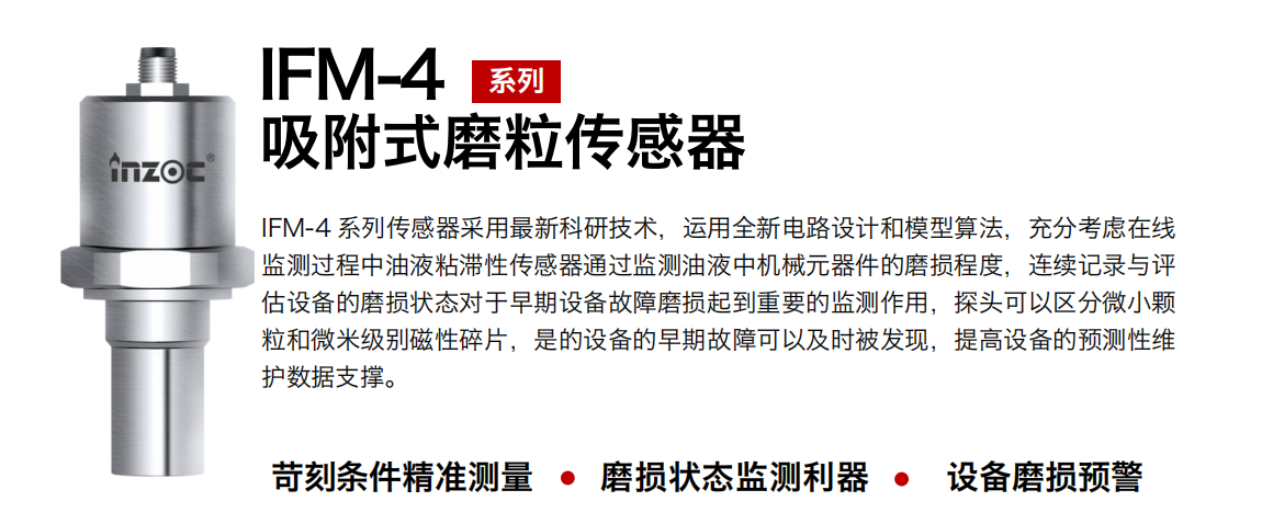 IFM-4系列油液吸附式磨粒傳感器采用最新科研技術，運用全新電路設計和模型算法，充分考慮在線監測過程中油液粘滯性傳感器通過監測油液中機械元器件的磨損程度，連續記錄與評估設備的磨損狀態對于早期設備故障磨損起到重要的監測作用，探頭可以區分微小顆粒和微米級別磁性碎片，是的設備的早期故障可以及時被發現，提高設備的預測性維護數據支撐。
行業：鋼鐵、石化、盾構、電力、風電、大型設備、OEM 集成等
油品：液壓油、透平油、柴機油、絕緣油、變壓器油等