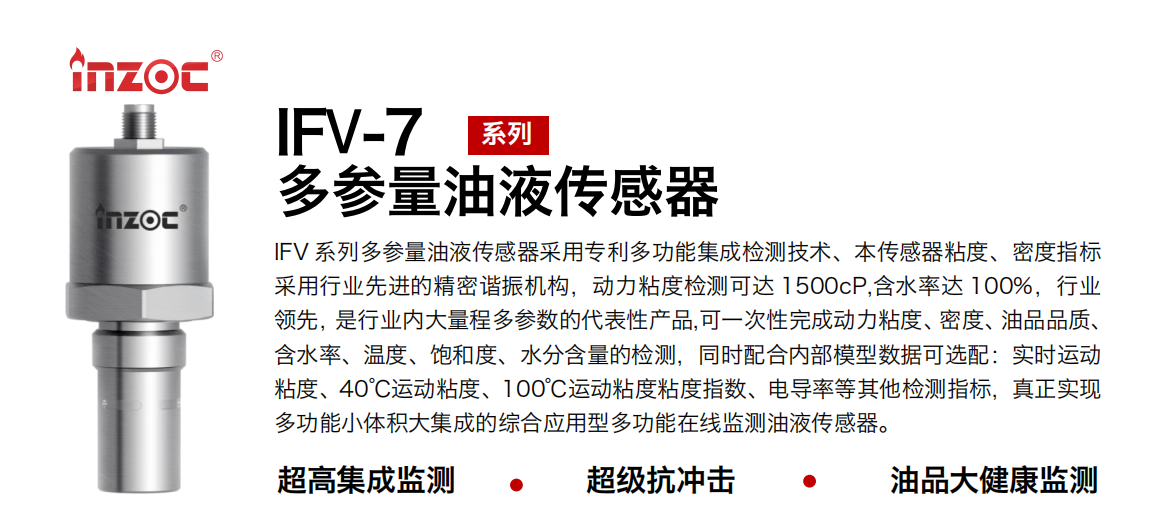 IFV 系列多參量油液傳感器采用專利多功能集成檢測技術、本傳感器粘度、密度指標采用行業先進的精密諧振機構，動力粘度檢測可達 1500cP,含水率達 100%，行業領先，是行業內大量程多參數的代表性產品,可一次性完成動力粘度、密度、油品品質、含水率、溫度、飽和度、水分含量的檢測，同時配合內部模型數據可選配：實時運動粘度、40℃運動粘度、100℃運動粘度粘度指數、電導率等其他檢測指標，真正實現多功能小體積大集成的綜合應用型多功能在線監測油液傳感器。
行業：鋼鐵冶金/石油化工/能源電力/水泥建材/大型機械/地下挖掘等
油品：齒輪油/液壓油/透平油/柴機油/絕緣油等