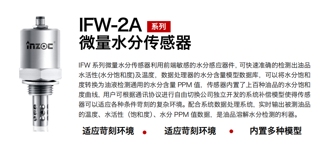 IFW-2A系列微量水分傳感器利用前端敏感的水分感應器件，可快速準確的檢測出油品水活性(水分飽和度)及溫度，數(shù)據(jù)處理器的水分含量模型數(shù)據(jù)庫，可以將水分飽和度轉(zhuǎn)換為油液檢測通用的水分含量 PPM 值，傳感器內(nèi)置了上百種油品的水分飽和度曲線，用戶可根據(jù)通訊協(xié)議進行自由切換公司獨立開發(fā)的系統(tǒng)補償模型使得傳感器可以適應各種條件苛刻的復雜環(huán)境。配合系統(tǒng)數(shù)據(jù)處理系統(tǒng)，實時輸出被測油品的溫度、水活性（飽和度）、水分 PPM 值數(shù)據(jù)，是油品溶解水分檢測的利器。
應用行業(yè)：鋼鐵冶金/石油化工/能源電力/水泥建材/大型機械/煤炭采礦/地下挖掘等
適用油品：齒輪油/液壓油/透平油/柴機油/絕緣油等