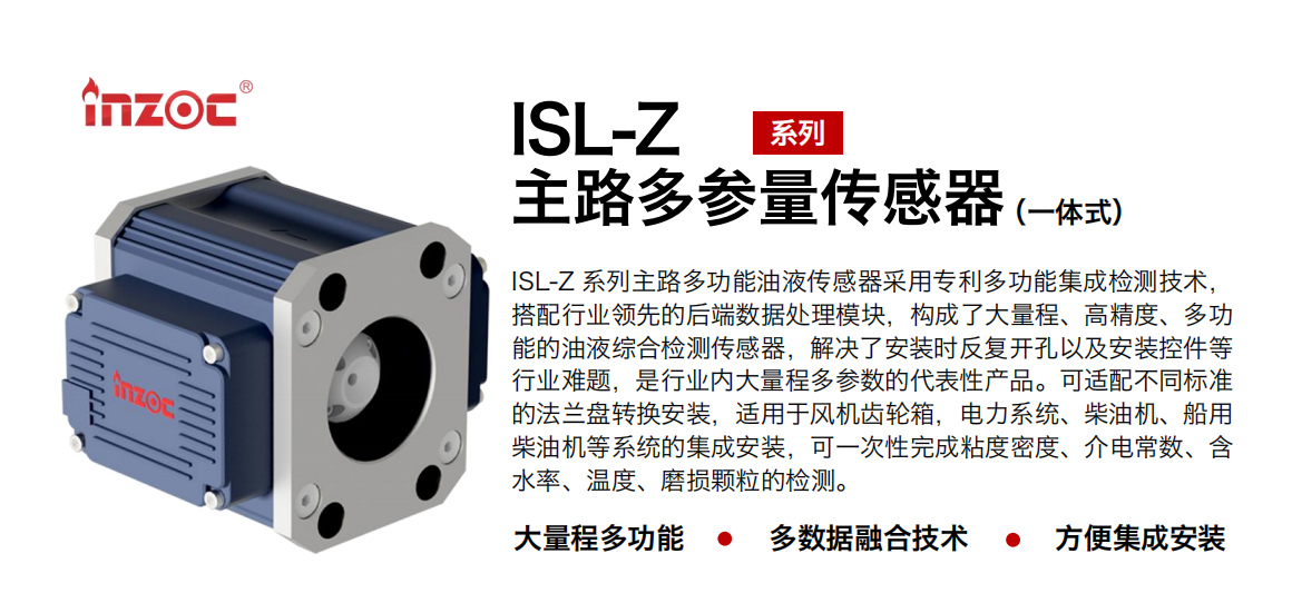 ISL-Z 系列主路多功能油液傳感器采用專利多功能集成檢測技術，搭配行業(yè)領先的后端數(shù)據(jù)處理模塊，構成了大量程、高精度、多功能的油液綜合檢測傳感器，解決了安裝時反復開孔以及安裝控件等行業(yè)難題，是行業(yè)內大量程多參數(shù)的代表性產品。可適配不同標準的法蘭盤轉換安裝，適用于風機齒輪箱，電力系統(tǒng)、柴油機、船用柴油機等系統(tǒng)的集成安裝，可一次性完成粘度密度、介電常數(shù)、含水率、溫度、磨損顆粒的檢測。
                    應用行業(yè)：鋼鐵、石化、盾構、電力、風電、大型設備、OEM 等
                    適用油品：齒輪油、液壓油、透平油、柴機油等